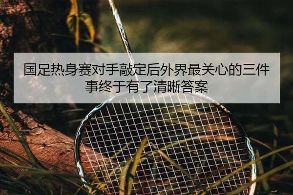 国足热身赛对手敲定后外界最关心的三件事终于有了清晰答案